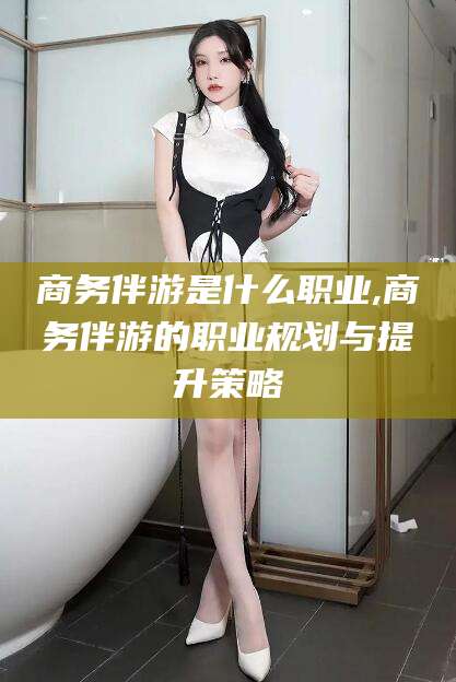通许商务伴游是什么职业,商务伴游的职业规划与提升策略