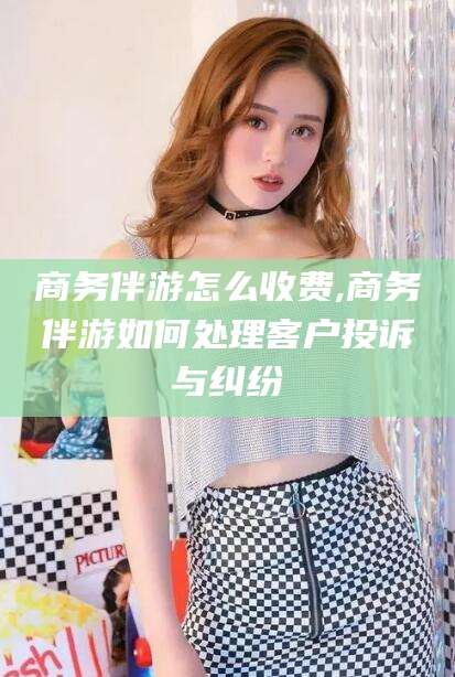 通许商务伴游怎么收费,商务伴游如何处理客户投诉与纠纷