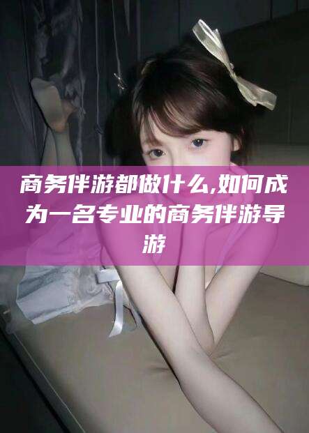 通许商务伴游都做什么,如何成为一名专业的商务伴游导游