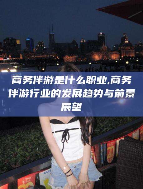 通许商务伴游是什么职业,商务伴游行业的发展趋势与前景展望