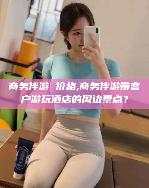 通许商务伴游 价格,商务伴游带客户游玩酒店的周边景点？