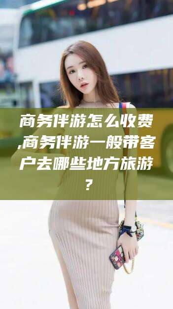 通许商务伴游怎么收费,商务伴游一般带客户去哪些地方旅游？