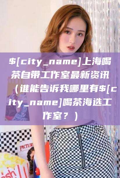 通许上海喝茶自带工作室最新资讯（谁能告诉我哪里有通许喝茶海选工作室？）