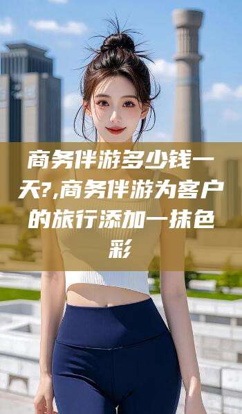 通许商务伴游多少钱一天?,商务伴游为客户的旅行添加一抹色彩