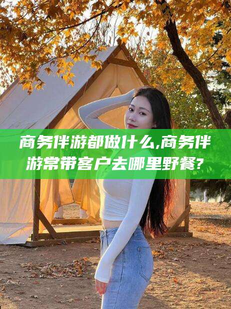 通许商务伴游都做什么,商务伴游常带客户去哪里野餐?