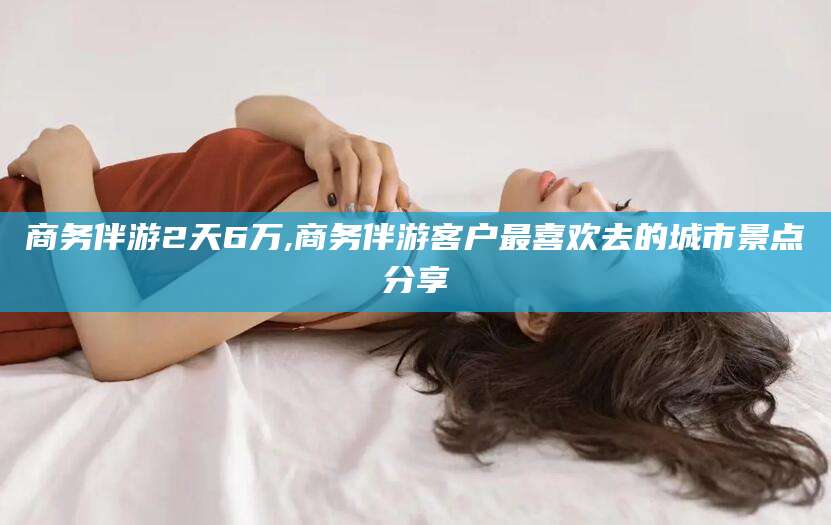 通许商务伴游2天6万,商务伴游客户最喜欢去的城市景点分享