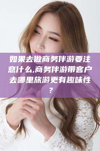 通许如果去做商务伴游要注意什么,商务伴游带客户去哪里旅游更有趣味性？