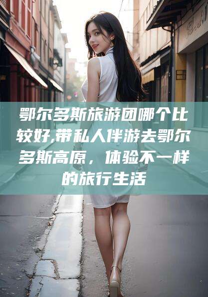 通许鄂尔多斯旅游团哪个比较好,带私人伴游去鄂尔多斯高原，体验不一样的旅行生活