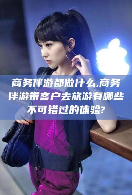 通许商务伴游都做什么,商务伴游带客户去旅游有哪些不可错过的体验?
