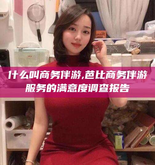 通许什么叫商务伴游,芭比商务伴游服务的满意度调查报告