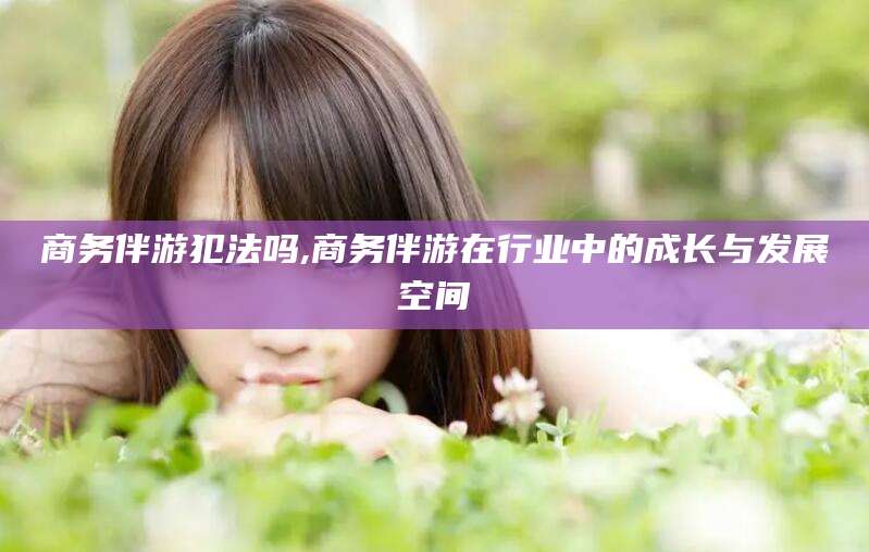 通许商务伴游犯法吗,商务伴游在行业中的成长与发展空间