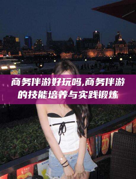 通许商务伴游好玩吗,商务伴游的技能培养与实践锻炼