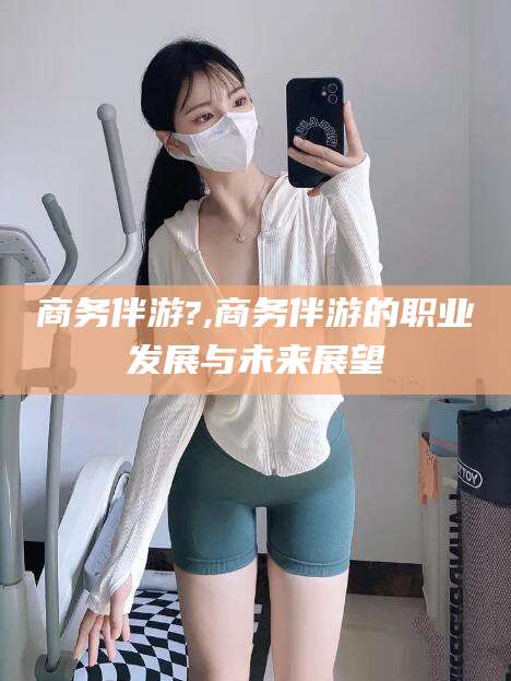 通许商务伴游?,商务伴游的职业发展与未来展望