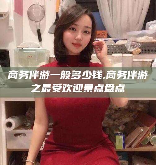 通许商务伴游一般多少钱,商务伴游之最受欢迎景点盘点